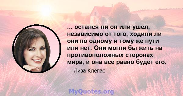 ... остался ли он или ушел, независимо от того, ходили ли они по одному и тому же пути или нет. Они могли бы жить на противоположных сторонах мира, и она все равно будет его.