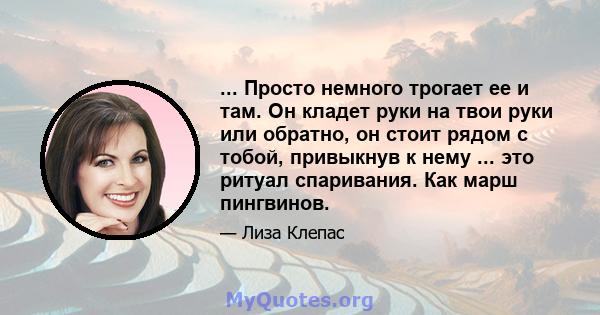 ... Просто немного трогает ее и там. Он кладет руки на твои руки или обратно, он стоит рядом с тобой, привыкнув к нему ... это ритуал спаривания. Как марш пингвинов.