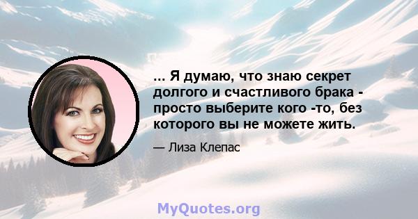 ... Я думаю, что знаю секрет долгого и счастливого брака - просто выберите кого -то, без которого вы не можете жить.