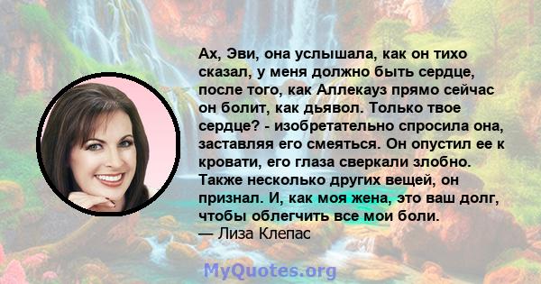 Ах, Эви, она услышала, как он тихо сказал, у меня должно быть сердце, после того, как Аллекауз прямо сейчас он болит, как дьявол. Только твое сердце? - изобретательно спросила она, заставляя его смеяться. Он опустил ее