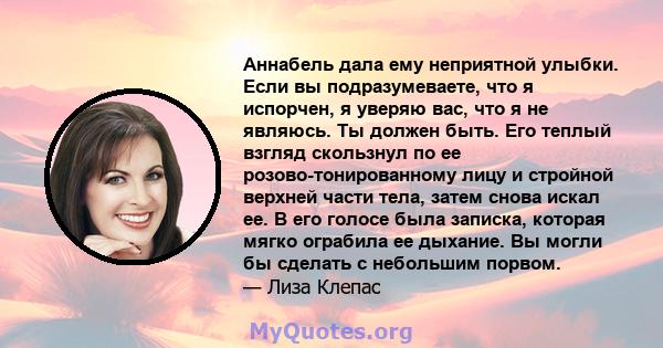 Аннабель дала ему неприятной улыбки. Если вы подразумеваете, что я испорчен, я уверяю вас, что я не являюсь. Ты должен быть. Его теплый взгляд скользнул по ее розово-тонированному лицу и стройной верхней части тела,