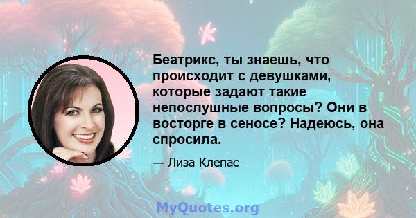 Беатрикс, ты знаешь, что происходит с девушками, которые задают такие непослушные вопросы? Они в восторге в сеносе? Надеюсь, она спросила.