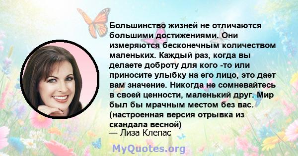 Большинство жизней не отличаются большими достижениями. Они измеряются бесконечным количеством маленьких. Каждый раз, когда вы делаете доброту для кого -то или приносите улыбку на его лицо, это дает вам значение.