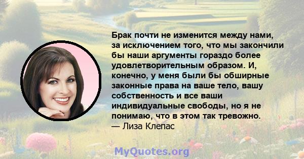 Брак почти не изменится между нами, за исключением того, что мы закончили бы наши аргументы гораздо более удовлетворительным образом. И, конечно, у меня были бы обширные законные права на ваше тело, вашу собственность и 