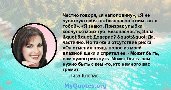 Честно говоря, «я наполовину», «Я не чувствую себя так безопасно с ним, как с тобой». «Я знаю». Призрак улыбки коснулся моих губ. Безопасность, Элла. "" Доверие? "" Да, частично. Но также и