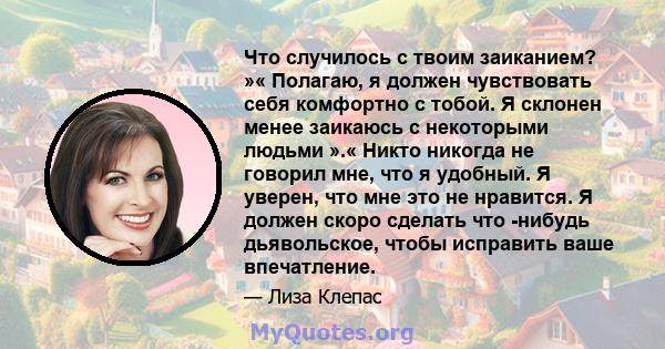 Что случилось с твоим заиканием? »« Полагаю, я должен чувствовать себя комфортно с тобой. Я склонен менее заикаюсь с некоторыми людьми ».« Никто никогда не говорил мне, что я удобный. Я уверен, что мне это не нравится.