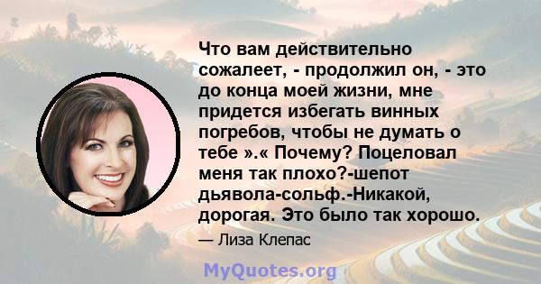 Что вам действительно сожалеет, - продолжил он, - это до конца моей жизни, мне придется избегать винных погребов, чтобы не думать о тебе ».« Почему? Поцеловал меня так плохо?-шепот дьявола-сольф.-Никакой, дорогая. Это