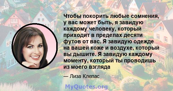 Чтобы покорить любые сомнения, у вас может быть, я завидую каждому человеку, который приходит в пределах десяти футов от вас. Я завидую одежде на вашей коже и воздухе, который вы дышите. Я завидую каждому моменту,