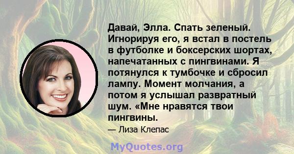 Давай, Элла. Спать зеленый. Игнорируя его, я встал в постель в футболке и боксерских шортах, напечатанных с пингвинами. Я потянулся к тумбочке и сбросил лампу. Момент молчания, а потом я услышал развратный шум. «Мне