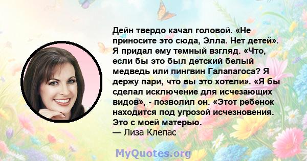 Дейн твердо качал головой. «Не приносите это сюда, Элла. Нет детей». Я придал ему темный взгляд. «Что, если бы это был детский белый медведь или пингвин Галапагоса? Я держу пари, что вы это хотели». «Я бы сделал