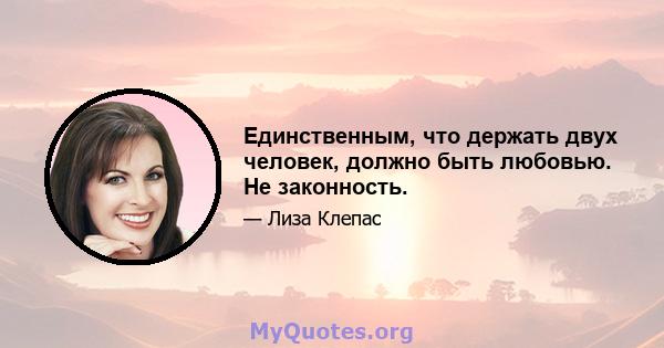 Единственным, что держать двух человек, должно быть любовью. Не законность.