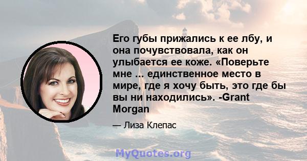 Его губы прижались к ее лбу, и она почувствовала, как он улыбается ее коже. «Поверьте мне ... единственное место в мире, где я хочу быть, это где бы вы ни находились». -Grant Morgan