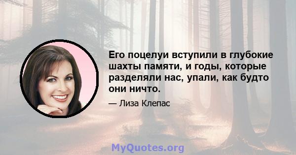 Его поцелуи вступили в глубокие шахты памяти, и годы, которые разделяли нас, упали, как будто они ничто.