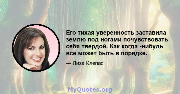 Его тихая уверенность заставила землю под ногами почувствовать себя твердой. Как когда -нибудь все может быть в порядке.