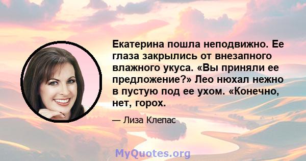 Екатерина пошла неподвижно. Ее глаза закрылись от внезапного влажного укуса. «Вы приняли ее предложение?» Лео нюхал нежно в пустую под ее ухом. «Конечно, нет, горох.