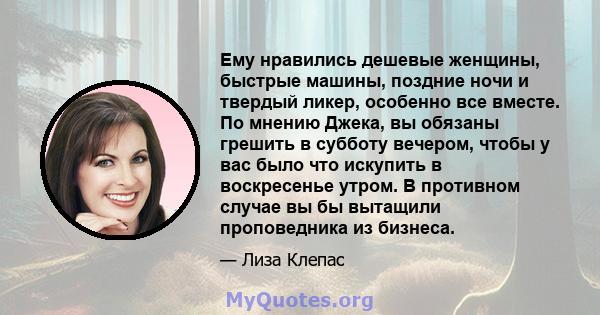 Ему нравились дешевые женщины, быстрые машины, поздние ночи и твердый ликер, особенно все вместе. По мнению Джека, вы обязаны грешить в субботу вечером, чтобы у вас было что искупить в воскресенье утром. В противном