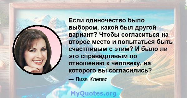 Если одиночество было выбором, какой был другой вариант? Чтобы согласиться на второе место и попытаться быть счастливым с этим? И было ли это справедливым по отношению к человеку, на которого вы согласились?