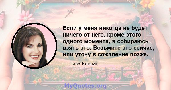 Если у меня никогда не будет ничего от него, кроме этого одного момента, я собираюсь взять это. Возьмите это сейчас, или утону в сожаление позже.