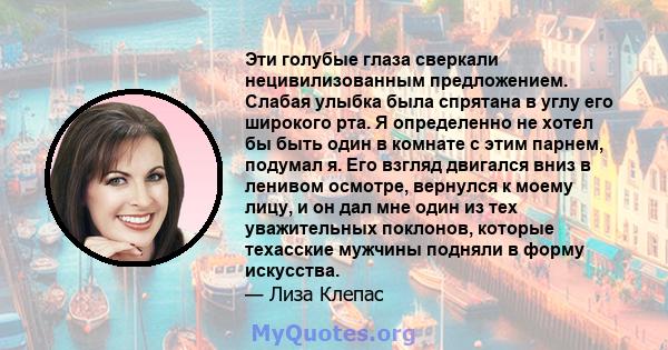 Эти голубые глаза сверкали нецивилизованным предложением. Слабая улыбка была спрятана в углу его широкого рта. Я определенно не хотел бы быть один в комнате с этим парнем, подумал я. Его взгляд двигался вниз в ленивом