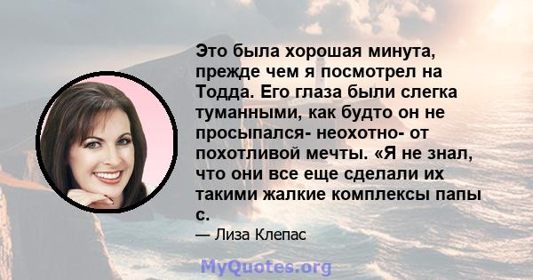 Это была хорошая минута, прежде чем я посмотрел на Тодда. Его глаза были слегка туманными, как будто он не просыпался- неохотно- от похотливой мечты. «Я не знал, что они все еще сделали их такими жалкие комплексы папы с.