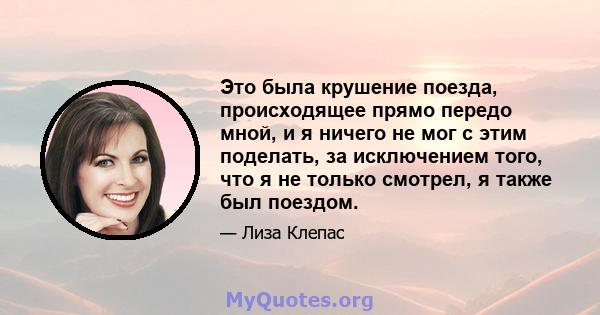 Это была крушение поезда, происходящее прямо передо мной, и я ничего не мог с этим поделать, за исключением того, что я не только смотрел, я также был поездом.