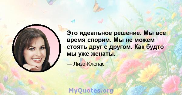 Это идеальное решение. Мы все время спорим. Мы не можем стоять друг с другом. Как будто мы уже женаты.