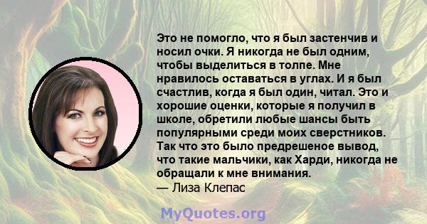 Это не помогло, что я был застенчив и носил очки. Я никогда не был одним, чтобы выделиться в толпе. Мне нравилось оставаться в углах. И я был счастлив, когда я был один, читал. Это и хорошие оценки, которые я получил в