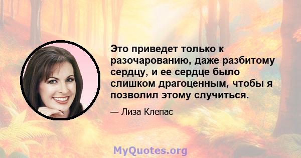 Это приведет только к разочарованию, даже разбитому сердцу, и ее сердце было слишком драгоценным, чтобы я позволил этому случиться.