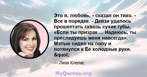 Это я, любовь, - сказал он тихо. - Все в порядке. - Дейзи удалось прошептать сквозь сухие губы. «Если ты призрак ... Надеюсь, ты преследуешь меня навсегда». Мэтью сидел на полу и потянулся к Ее холодные руки. "