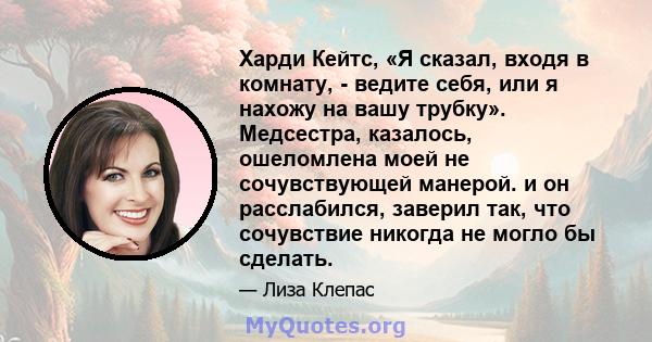 Харди Кейтс, «Я сказал, входя в комнату, - ведите себя, или я нахожу на вашу трубку». Медсестра, казалось, ошеломлена моей не сочувствующей манерой. и он расслабился, заверил так, что сочувствие никогда не могло бы