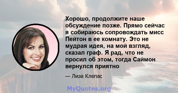 Хорошо, продолжите наше обсуждение позже. Прямо сейчас я собираюсь сопровождать мисс Пейтон в ее комнату. Это не мудрая идея, на мой взгляд, сказал граф. Я рад, что не просил об этом, тогда Саймон вернулся приятно