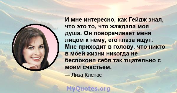 И мне интересно, как Гейдж знал, что это то, что жаждала моя душа. Он поворачивает меня лицом к нему, его глаза ищут. Мне приходит в голову, что никто в моей жизни никогда не беспокоил себя так тщательно с моим счастьем.