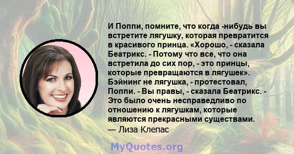 И Поппи, помните, что когда -нибудь вы встретите лягушку, которая превратится в красивого принца. «Хорошо, - сказала Беатрикс. - Потому что все, что она встретила до сих пор, - это принцы, которые превращаются в