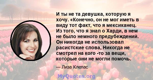 И ты не та девушка, которую я хочу. «Конечно, он не мог иметь в виду тот факт, что я мексиканец. Из того, что я знал о Харди, в нем не было немного предубеждений. Он никогда не использовал расистские слова, Никогда не