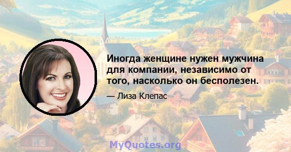 Иногда женщине нужен мужчина для компании, независимо от того, насколько он бесполезен.