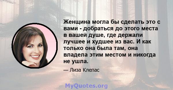 Женщина могла бы сделать это с вами - добраться до этого места в вашей душе, где держали лучшее и худшее из вас. И как только она была там, она владела этим местом и никогда не ушла.