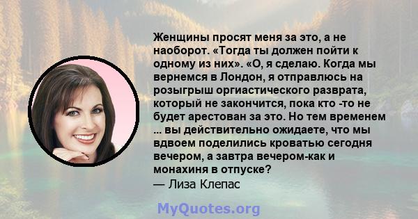 Женщины просят меня за это, а не наоборот. «Тогда ты должен пойти к одному из них». «О, я сделаю. Когда мы вернемся в Лондон, я отправлюсь на розыгрыш оргиастического разврата, который не закончится, пока кто -то не