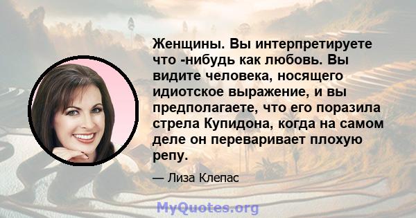 Женщины. Вы интерпретируете что -нибудь как любовь. Вы видите человека, носящего идиотское выражение, и вы предполагаете, что его поразила стрела Купидона, когда на самом деле он переваривает плохую репу.