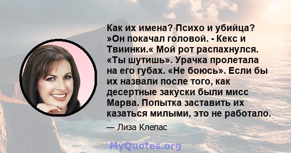 Как их имена? Психо и убийца? »Он покачал головой. - Кекс и Твиинки.« Мой рот распахнулся. «Ты шутишь». Урачка пролетала на его губах. «Не боюсь». Если бы их назвали после того, как десертные закуски были мисс Марва.