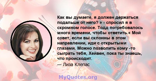 Как вы думаете, я должен держаться подальше от него? » - спросил я в скромном голосе. Тодд потребовалось много времени, чтобы ответить.« Мой совет, если вы склонны в этом направлении, иди с открытыми глазами. Можно