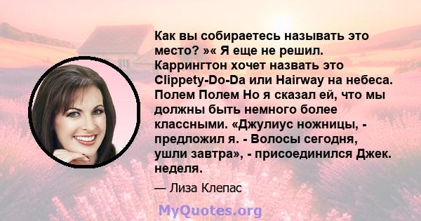 Как вы собираетесь называть это место? »« Я еще не решил. Каррингтон хочет назвать это Clippety-Do-Da или Hairway на небеса. Полем Полем Но я сказал ей, что мы должны быть немного более классными. «Джулиус ножницы, -