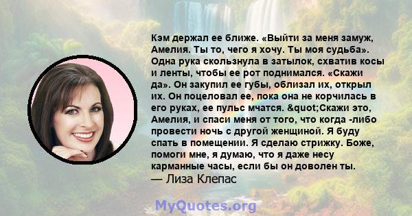 Кэм держал ее ближе. «Выйти за меня замуж, Амелия. Ты то, чего я хочу. Ты моя судьба». Одна рука скользнула в затылок, схватив косы и ленты, чтобы ее рот поднимался. «Скажи да». Он закупил ее губы, облизал их, открыл