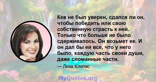 Кев не был уверен, сдался ли он, чтобы победить или свою собственную страсть к ней. Только что больше не было сдерживалось. Он возьмет ее. И он дал бы ей все, что у него было, каждую часть своей души, даже сломанные