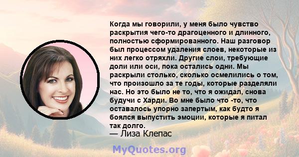 Когда мы говорили, у меня было чувство раскрытия чего-то драгоценного и длинного, полностью сформированного. Наш разговор был процессом удаления слоев, некоторые из них легко отряхли. Другие слои, требующие доли или