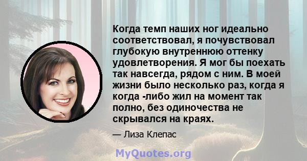 Когда темп наших ног идеально соответствовал, я почувствовал глубокую внутреннюю оттенку удовлетворения. Я мог бы поехать так навсегда, рядом с ним. В моей жизни было несколько раз, когда я когда -либо жил на момент так 