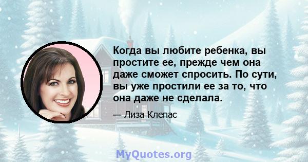 Когда вы любите ребенка, вы простите ее, прежде чем она даже сможет спросить. По сути, вы уже простили ее за то, что она даже не сделала.