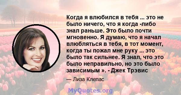 Когда я влюбился в тебя ... это не было ничего, что я когда -либо знал раньше. Это было почти мгновенно. Я думаю, что я начал влюбляться в тебя, в тот момент, когда ты пожал мне руку ... это было так сильнее. Я знал,