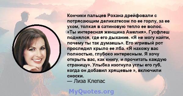 Кончики пальцев Рохана дрейфовали с потрясающим деликатесом по ее горлу, за ее ухом, толкая в сатиновую тепло ее волос. «Ты интересная женщина Амелия». Гусфлеш поднялся, где его дыхание. «Я не могу найти, почему ты так