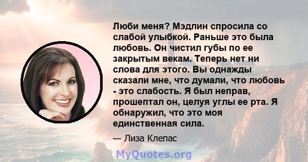 Люби меня? Мэдлин спросила со слабой улыбкой. Раньше это была любовь. Он чистил губы по ее закрытым векам. Теперь нет ни слова для этого. Вы однажды сказали мне, что думали, что любовь - это слабость. Я был неправ,