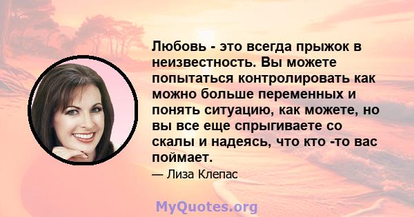 Любовь - это всегда прыжок в неизвестность. Вы можете попытаться контролировать как можно больше переменных и понять ситуацию, как можете, но вы все еще спрыгиваете со скалы и надеясь, что кто -то вас поймает.